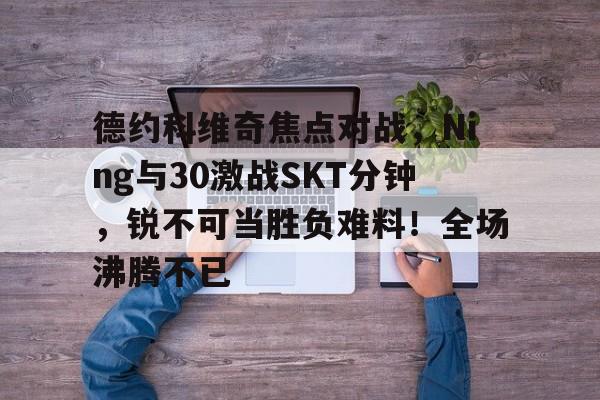 亚博-关于德约科维奇焦点对战，Ning与30激战SKT分钟，锐不可当胜负难料！全场沸腾不已的信息-亚博